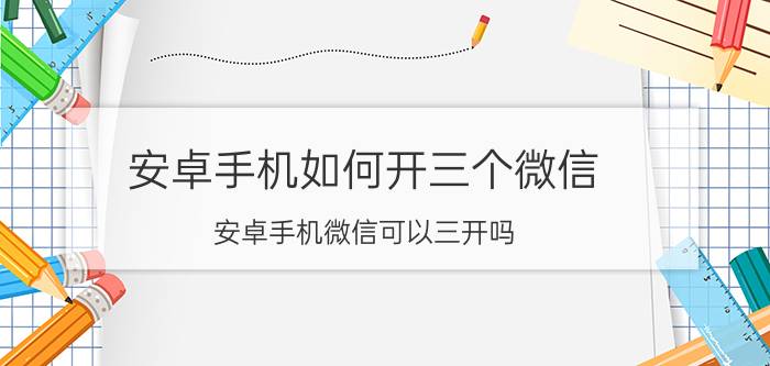 安卓手机如何开三个微信 安卓手机微信可以三开吗？